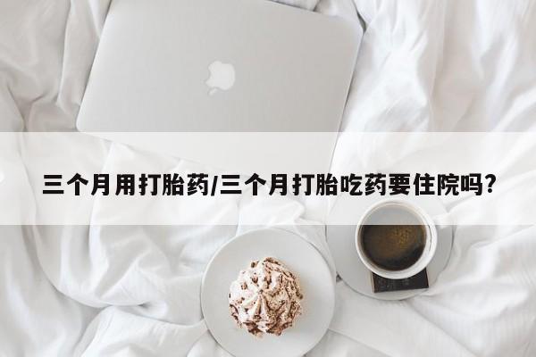 米非司酮片在线下单药店三个月用打胎药/三个月打胎吃药要住院吗?