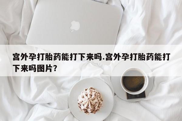 米非司酮片在线下单药店宫外孕打胎药能打下来吗.宫外孕打胎药能打下来吗图片？