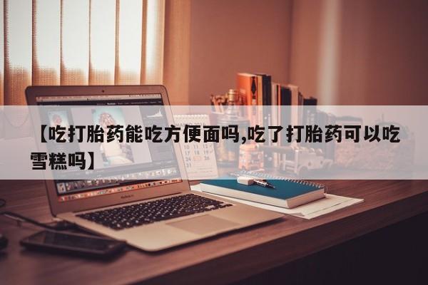 米非司酮片在线下单药店【吃打胎药能吃方便面吗,吃了打胎药可以吃雪糕吗】
