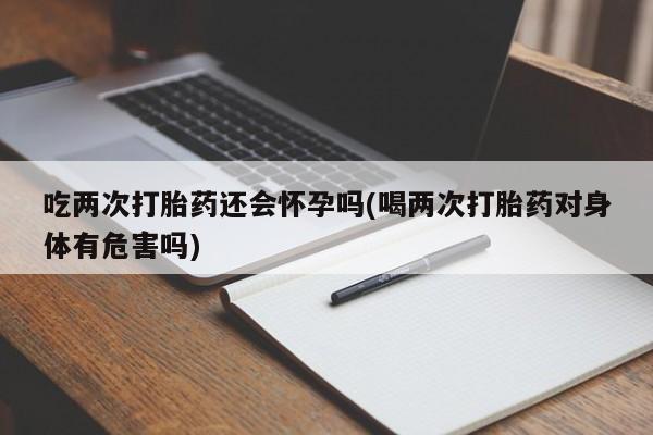 米非司酮片在线下单药店吃两次打胎药还会怀孕吗(喝两次打胎药对身体有危害吗)