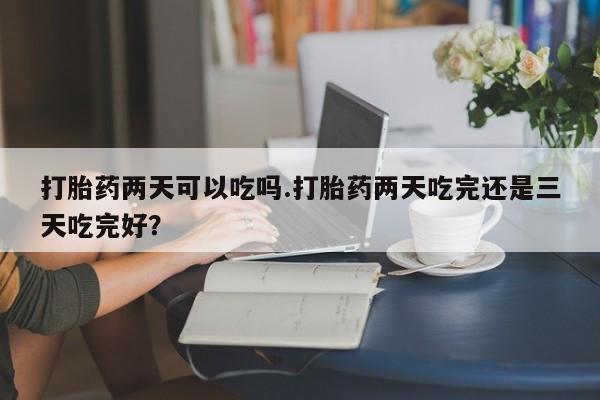 米非司酮片在线下单药店打胎药两天可以吃吗.打胎药两天吃完还是三天吃完好？