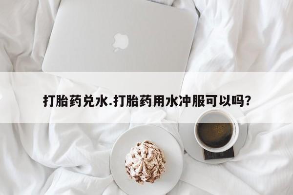 米非司酮片在线下单药店打胎药兑水.打胎药用水冲服可以吗？