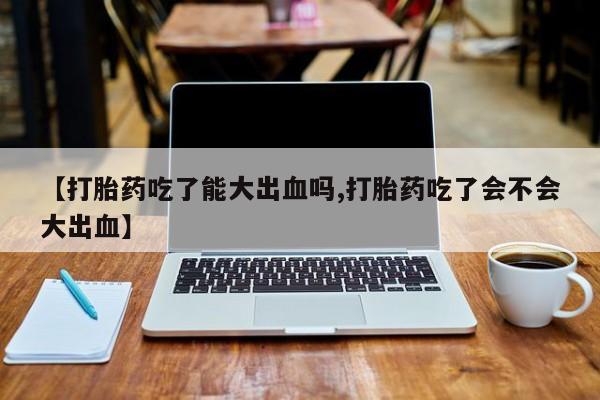 米非司酮片在线下单药店【打胎药吃了能大出血吗,打胎药吃了会不会大出血】