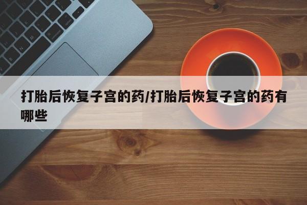 米非司酮片在线下单药店打胎后恢复子宫的药/打胎后恢复子宫的药有哪些