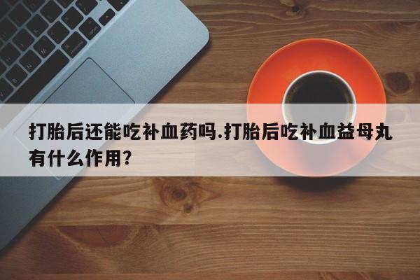 米非司酮片在线下单药店打胎后还能吃补血药吗.打胎后吃补血益母丸有什么作用？