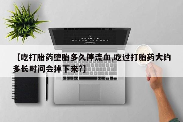 米非司酮片在线下单药店【吃打胎药堕胎多久停流血,吃过打胎药大约多长时间会掉下来?】