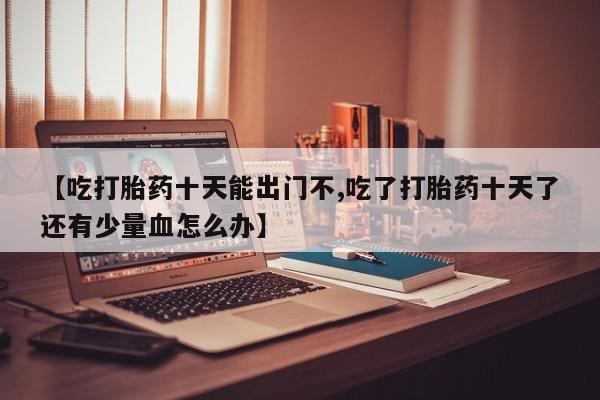 米非司酮片在线下单药店【吃打胎药十天能出门不,吃了打胎药十天了还有少量血怎么办】