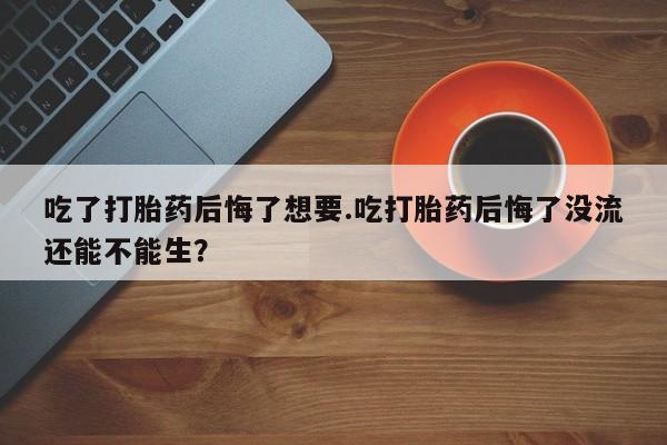 米非司酮片在线下单药店吃了打胎药后悔了想要.吃打胎药后悔了没流还能不能生？
