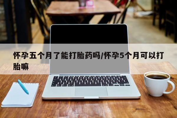 米非司酮片在线下单药店怀孕五个月了能打胎药吗/怀孕5个月可以打胎嘛