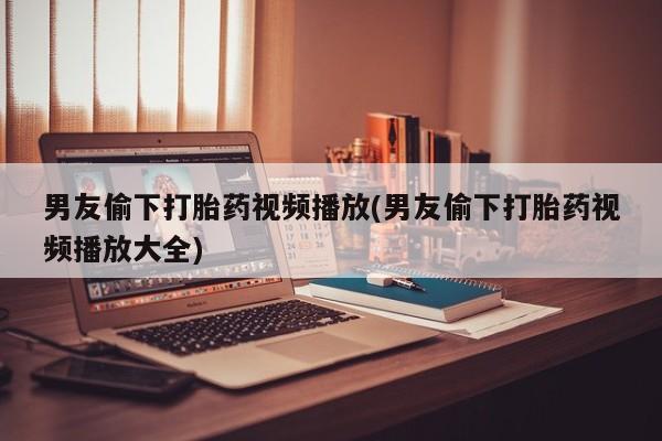米非司酮片在线下单药店男友偷下打胎药视频播放(男友偷下打胎药视频播放大全)