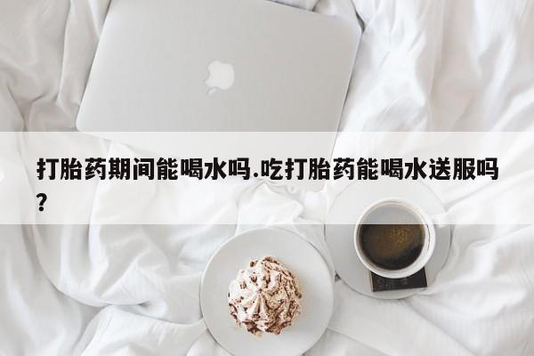 米非司酮片在线下单药店打胎药期间能喝水吗.吃打胎药能喝水送服吗？