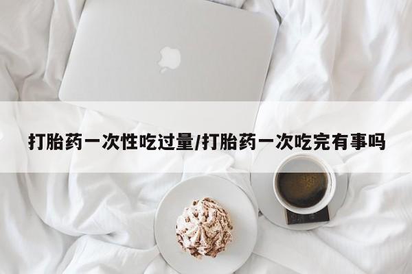 米非司酮片在线下单药店打胎药一次性吃过量/打胎药一次吃完有事吗