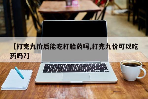 米非司酮片在线下单药店【打完九价后能吃打胎药吗,打完九价可以吃药吗?】