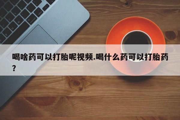 米非司酮片在线下单药店喝啥药可以打胎呢视频.喝什么药可以打胎药？