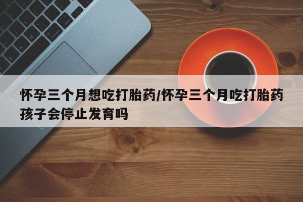 米非司酮片在线下单药店怀孕三个月想吃打胎药/怀孕三个月吃打胎药孩子会停止发育吗