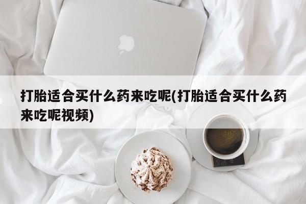 米非司酮片在线下单药店打胎适合买什么药来吃呢(打胎适合买什么药来吃呢视频)