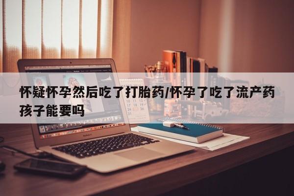 米非司酮片在线下单药店怀疑怀孕然后吃了打胎药/怀孕了吃了流产药孩子能要吗