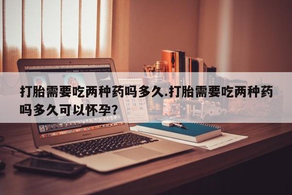 米非司酮片在线下单药店打胎需要吃两种药吗多久.打胎需要吃两种药吗多久可以怀孕？
