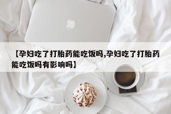 米非司酮片在线下单药店【孕妇吃了打胎药能吃饭吗,孕妇吃了打胎药能吃饭吗有影响吗】