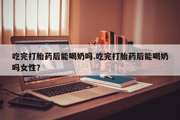 米非司酮片在线下单药店吃完打胎药后能喝奶吗.吃完打胎药后能喝奶吗女性？