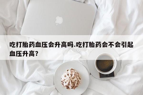 米非司酮片在线下单药店吃打胎药血压会升高吗.吃打胎药会不会引起血压升高？