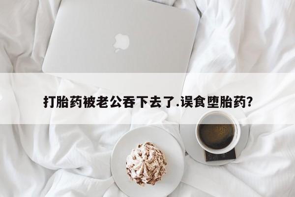 米非司酮片在线下单药店打胎药被老公吞下去了.误食堕胎药？