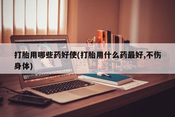 米非司酮片在线下单药店打胎用哪些药好使(打胎用什么药最好,不伤身体)