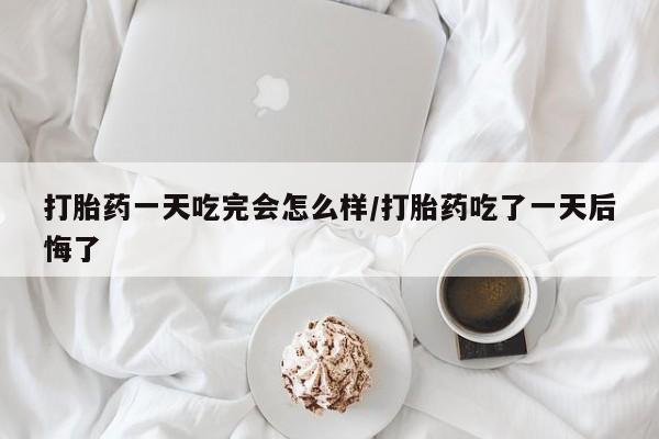 米非司酮片在线下单药店打胎药一天吃完会怎么样/打胎药吃了一天后悔了