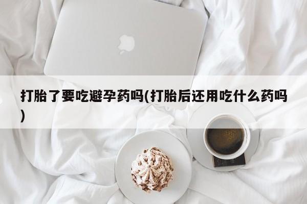 米非司酮片在线下单药店打胎了要吃避孕药吗(打胎后还用吃什么药吗)