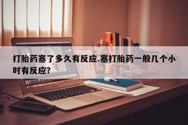 米非司酮片在线下单药店打胎药塞了多久有反应.塞打胎药一般几个小时有反应？