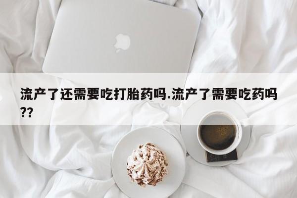 米非司酮片在线下单药店流产了还需要吃打胎药吗.流产了需要吃药吗?？