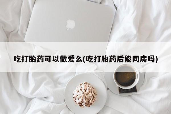 米非司酮片在线下单药店吃打胎药可以做爱么(吃打胎药后能同房吗)