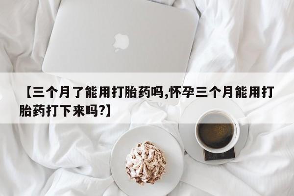 米非司酮片在线下单药店【三个月了能用打胎药吗,怀孕三个月能用打胎药打下来吗?】