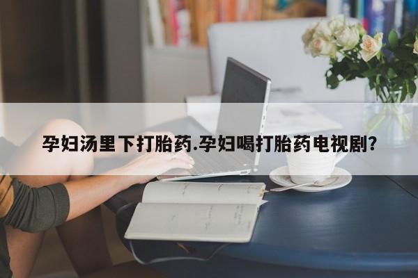 米非司酮片在线下单药店孕妇汤里下打胎药.孕妇喝打胎药电视剧？