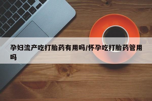 米非司酮片在线下单药店孕妇流产吃打胎药有用吗/怀孕吃打胎药管用吗