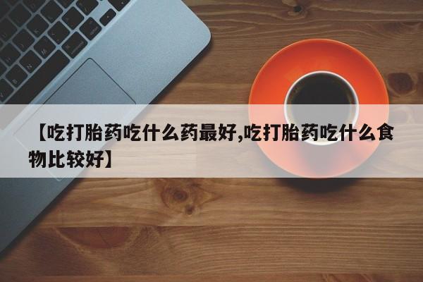 米非司酮片在线下单药店【吃打胎药吃什么药最好,吃打胎药吃什么食物比较好】