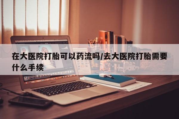 米非司酮片在线下单药店在大医院打胎可以药流吗/去大医院打胎需要什么手续