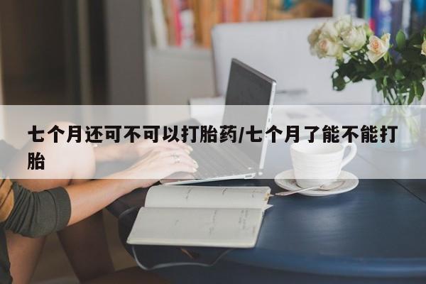 米非司酮片在线下单药店七个月还可不可以打胎药/七个月了能不能打胎