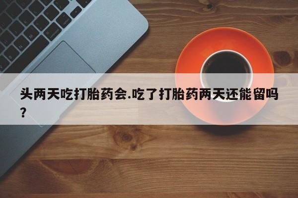 米非司酮片在线下单药店头两天吃打胎药会.吃了打胎药两天还能留吗？