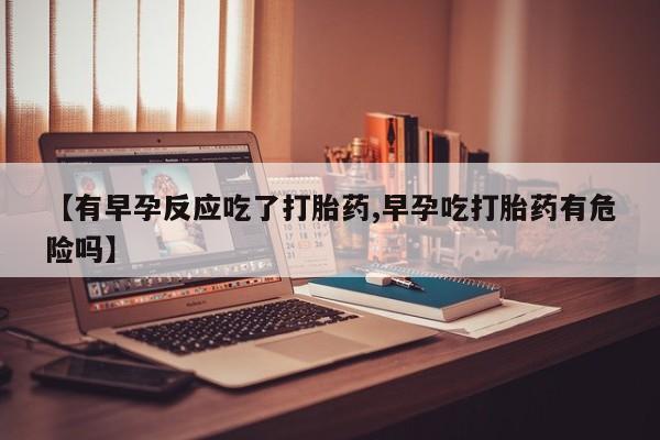 米非司酮片在线下单药店【有早孕反应吃了打胎药,早孕吃打胎药有危险吗】