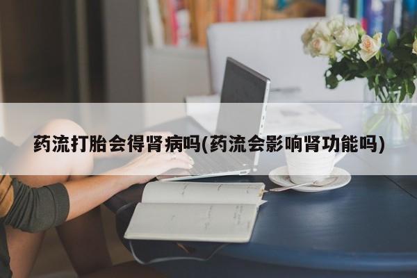 米非司酮片在线下单药店药流打胎会得肾病吗(药流会影响肾功能吗)