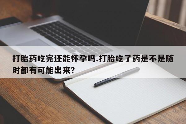 米非司酮片在线下单药店打胎药吃完还能怀孕吗.打胎吃了药是不是随时都有可能出来？