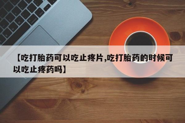 米非司酮片在线下单药店【吃打胎药可以吃止疼片,吃打胎药的时候可以吃止疼药吗】