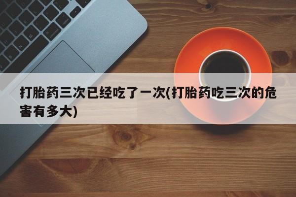 米非司酮片在线下单药店打胎药三次已经吃了一次(打胎药吃三次的危害有多大)
