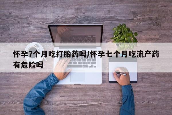 米非司酮片在线下单药店怀孕7个月吃打胎药吗/怀孕七个月吃流产药有危险吗