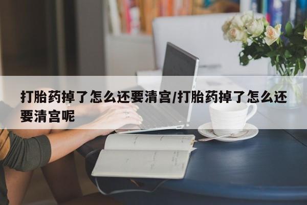 米非司酮片在线下单药店打胎药掉了怎么还要清宫/打胎药掉了怎么还要清宫呢