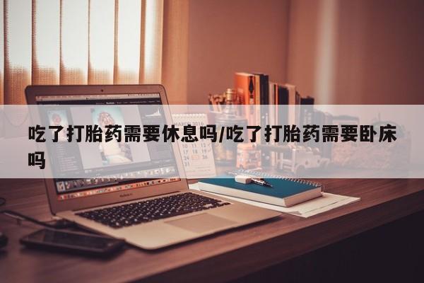 米非司酮片在线下单药店吃了打胎药需要休息吗/吃了打胎药需要卧床吗