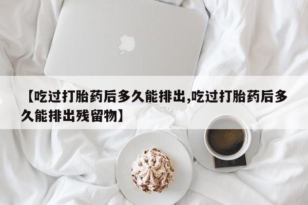 米非司酮片在线下单药店【吃过打胎药后多久能排出,吃过打胎药后多久能排出残留物】