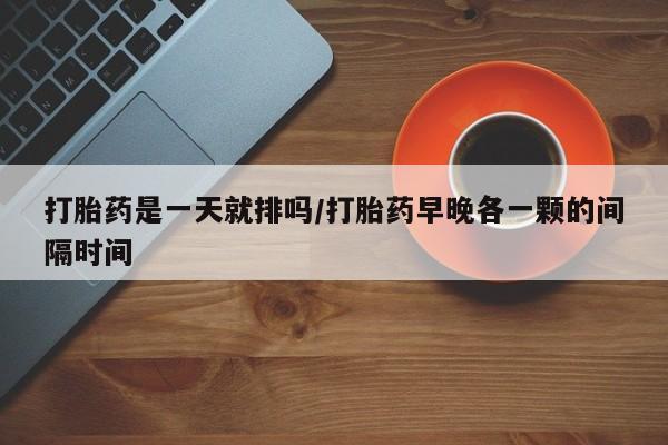 米非司酮片在线下单药店打胎药是一天就排吗/打胎药早晚各一颗的间隔时间