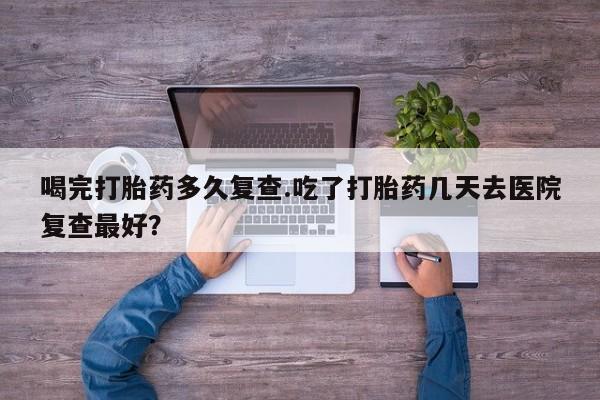 米非司酮片在线下单药店喝完打胎药多久复查.吃了打胎药几天去医院复查最好？